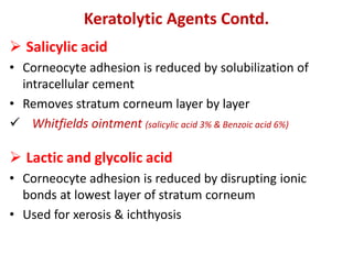 Keratolytic Agents Contd.
 Salicylic acid
• Corneocyte adhesion is reduced by solubilization of
intracellular cement
• Removes stratum corneum layer by layer
 Whitfields ointment (salicylic acid 3% & Benzoic acid 6%)
 Lactic and glycolic acid
• Corneocyte adhesion is reduced by disrupting ionic
bonds at lowest layer of stratum corneum
• Used for xerosis & ichthyosis
 