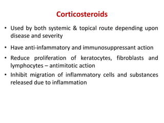 Corticosteroids
• Used by both systemic & topical route depending upon
disease and severity
• Have anti-infammatory and immunosuppressant action
• Reduce proliferation of keratocytes, fibroblasts and
lymphocytes – antimitotic action
• Inhibit migration of inflammatory cells and substances
released due to inflammation
 