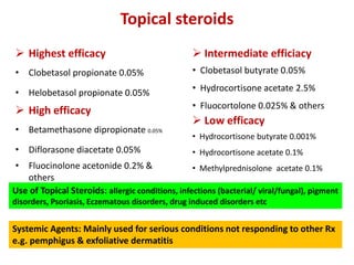 Topical steroids
 Highest efficacy
• Clobetasol propionate 0.05%
• Helobetasol propionate 0.05%
 High efficacy
• Betamethasone dipropionate 0.05%
• Diflorasone diacetate 0.05%
• Fluocinolone acetonide 0.2% &
others
 Intermediate efficiacy
• Clobetasol butyrate 0.05%
• Hydrocortisone acetate 2.5%
• Fluocortolone 0.025% & others
 Low efficacy
• Hydrocortisone butyrate 0.001%
• Hydrocortisone acetate 0.1%
• Methylprednisolone acetate 0.1%
Systemic Agents: Mainly used for serious conditions not responding to other Rx
e.g. pemphigus & exfoliative dermatitis
Use of Topical Steroids: allergic conditions, infections (bacterial/ viral/fungal), pigment
disorders, Psoriasis, Eczematous disorders, drug induced disorders etc
 