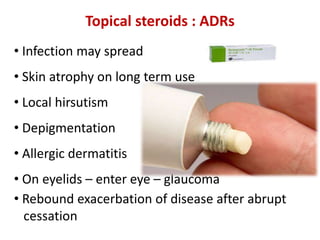 Topical steroids : ADRs
• Infection may spread
• Skin atrophy on long term use
• Local hirsutism
• Depigmentation
• Allergic dermatitis
• On eyelids – enter eye – glaucoma
• Rebound exacerbation of disease after abrupt
cessation
 