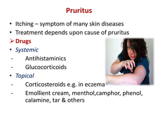 Pruritus
• Itching – symptom of many skin diseases
• Treatment depends upon cause of pruritus
Drugs
• Systemic
- Antihistaminics
- Glucocorticoids
• Topical
- Corticosteroids e.g. in eczema
- Emollient cream, menthol,camphor, phenol,
calamine, tar & others
 