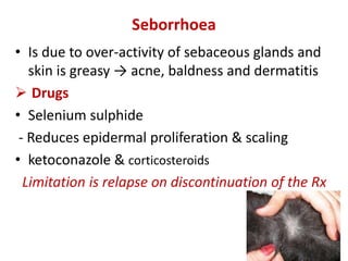 Seborrhoea
• Is due to over-activity of sebaceous glands and
skin is greasy → acne, baldness and dermatitis
 Drugs
• Selenium sulphide
- Reduces epidermal proliferation & scaling
• ketoconazole & corticosteroids
Limitation is relapse on discontinuation of the Rx
 