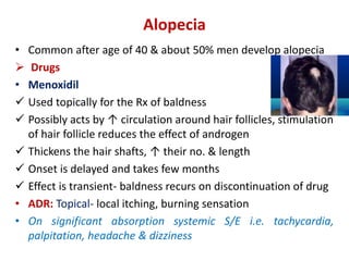 Alopecia
• Common after age of 40 & about 50% men develop alopecia
 Drugs
• Menoxidil
 Used topically for the Rx of baldness
 Possibly acts by ↑ circulation around hair follicles, stimulation
of hair follicle reduces the effect of androgen
 Thickens the hair shafts, ↑ their no. & length
 Onset is delayed and takes few months
 Effect is transient- baldness recurs on discontinuation of drug
• ADR: Topical- local itching, burning sensation
• On significant absorption systemic S/E i.e. tachycardia,
palpitation, headache & dizziness
 