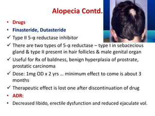 Alopecia Contd.
• Drugs
• Finasteride, Dutasteride
 Type II 5-ᾳ reductase inhibitor
 There are two types of 5-ᾳ reductase – type I in sebacecious
gland & type II present in hair follicles & male genital organ
 Useful for Rx of baldness, benign hyperplasia of prostrate,
prostatic carcinoma
 Dose: 1mg OD x 2 yrs … minimum effect to come is about 3
months
 Therapeutic effect is lost one after discontinuation of drug
• ADR:
• Decreased libido, erectile dysfunction and reduced ejaculate vol.
 