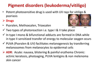 Pigment disorders (leukoderma/vitiligo)
• Potent photosensitive drug is used with UV rays for vitiligo &
psoriasis
 Drugs
• Psoralen, Methoxsalen, Trioxsalen
 Two types of photoreaction i.e. type I & II take place
 In type I mono & bifunctional adducts are formed in DNA while
in type II sensitized transfer of energy to molecular oxygen ocurs
 PUVA (Psoralen & UV) facilitates melanogenesis by transferring
melanosomes from melanocytes to epidermal cells
 ADR: Acute: nausea, blistering & painful erythema Chronic:
actinic keratosis, photoaging, PUVA lentigins & non melenoma
skin cancer
 