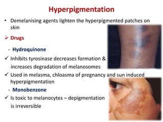 Hyperpigmentation
• Demelanising agents lighten the hyperpigmented patches on
skin
 Drugs
- Hydroquinone
 Inhibits tyrosinase decreases formation &
increases degradation of melanosomes
 Used in melasma, chloasma of pregnancy and sun induced
hyperpigmentation
- Monobenzone
 Is toxic to melanocytes – depigmentation
is irreversible
 