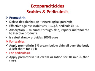 Ectoparaciticides
Scabies & Pediculosis
 Premethrin
• Delays depolarization – neurological paralysis
• Effective against scabies (5% cream) & pediculosis (1%)
• Absorption – minimal through skin, rapidly metabolized
to inactive products
• Is safest drug – provides 100% cure
 For scabies
 Apply premethrin 5% cream below chin all over the body
& left there for 12 h
• For pediculosis
 Apply premethrin 1% cream or lotion for 10 min & then
rinse
 