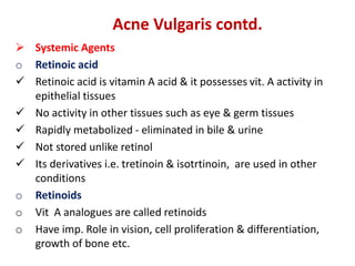 Acne Vulgaris contd.
 Systemic Agents
o Retinoic acid
 Retinoic acid is vitamin A acid & it possesses vit. A activity in
epithelial tissues
 No activity in other tissues such as eye & germ tissues
 Rapidly metabolized - eliminated in bile & urine
 Not stored unlike retinol
 Its derivatives i.e. tretinoin & isotrtinoin, are used in other
conditions
o Retinoids
o Vit A analogues are called retinoids
o Have imp. Role in vision, cell proliferation & differentiation,
growth of bone etc.
 