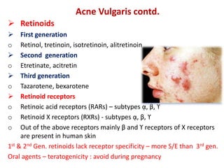 Acne Vulgaris contd.
 Retinoids
 First generation
o Retinol, tretinoin, isotretinoin, alitretinoin
 Second generation
o Etretinate, acitretin
 Third generation
o Tazarotene, bexarotene
 Retinoid receptors
o Retinoic acid receptors (RARs) – subtypes ᾳ, β, ϒ
o Retinoid X receptors (RXRs) - subtypes ᾳ, β, ϒ
o Out of the above receptors mainly β and ϒ receptors of X receptors
are present in human skin
1st & 2nd Gen. retinoids lack receptor specificity – more S/E than 3rd gen.
Oral agents – teratogenicity : avoid during pregnancy
 