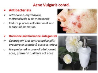 Acne Vulgaris contd.
 Antibacterials
 Tetracycline, erytromycin,
metronidazole & co-trimoxazole
o Reduce p. acnes colonization & also
reduce inflammation
 Hormone and hormone antagonists
 Oestrogen/ oral contraceptive pills,
cypoterone acetate & corticosteriods
o Are preferred in case of adult onset
acne, premenstrual flares of acne
 