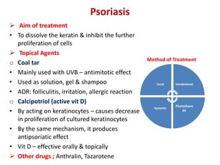 Psoriasis
 Aim of treatment
• To dissolve the keratin & inhibit the further
proliferation of cells
 Topical Agents
o Coal tar
• Mainly used with UVB – antimitotic effect
• Used as solution, gel & shampoo
• ADR: folliculitis, irritation, allergic reaction
o Calcipotriol (active vit D)
• By acting on keratinocytes – causes decrease
in proliferation of cultured keratinocytes
• By the same mechanism, it produces
antipsoriatic effect
• Vit D – effective orally & topically
 Other drugs ; Anthralin, Tazarotene
Local Intralesional
Photothera
py
Systemic
Method of Treatment
 