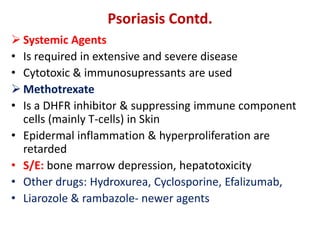  Systemic Agents
• Is required in extensive and severe disease
• Cytotoxic & immunosupressants are used
 Methotrexate
• Is a DHFR inhibitor & suppressing immune component
cells (mainly T-cells) in Skin
• Epidermal inflammation & hyperproliferation are
retarded
• S/E: bone marrow depression, hepatotoxicity
• Other drugs: Hydroxurea, Cyclosporine, Efalizumab,
• Liarozole & rambazole- newer agents
Psoriasis Contd.
 