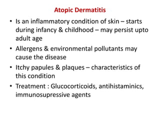 Atopic Dermatitis
• Is an inflammatory condition of skin – starts
during infancy & childhood – may persist upto
adult age
• Allergens & environmental pollutants may
cause the disease
• Itchy papules & plaques – characteristics of
this condition
• Treatment : Glucocorticoids, antihistaminics,
immunosupressive agents
 