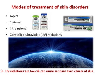 Modes of treatment of skin disorders
• Topical
• Systemic
• Intralesional
• Controlled ultraviolet (UV) radiations
 UV radiations are toxic & can cause sunburn even cancer of skin
 