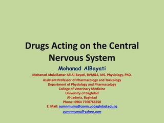 Drugs Acting on the Central
Nervous System
Mohanad AlBayati
Mohanad AbdulSattar Ali Al-Bayati, BVM&S, MS. Physiology, PhD.
Assistant Professor of Pharmacology and Toxicology
Department of Physiology and Pharmacology
College of Veterinary Medicine
University of Baghdad
Al-Jaderia, Baghdad
Phone: 0964 7700766550
E. Mail: aumnmumu@covm.uobaghdad.edu.iq
aumnmumu@yahoo.com
 