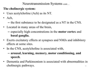 Neurotransmission Systems cont…
The cholinergic system:
• Uses acetylcholine (Ach) as its NT.
• Ach,
– the ﬁrst substance to be designated as a NT in the CNS.
• Located in many areas of the brain,
– especially high concentrations in the motor cortex and
basal ganglia.
• Exerts excitatory effects at synapses and NMJs and inhibitory
effects at some sites.
• In the CNS, acetylcholine is associated with,
– arousal, learning, memory, motor conditioning, and
speech.
• Dementia and Parkinsonism is associated with abnormalities in
11
cholinergic pathways.

 