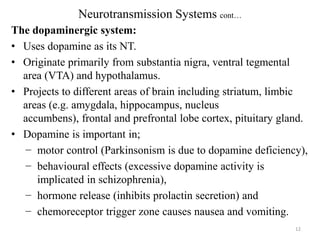 Neurotransmission Systems cont…
The dopaminergic system:
• Uses dopamine as its NT.
• Originate primarily from substantia nigra, ventral tegmental
area (VTA) and hypothalamus.
• Projects to different areas of brain including striatum, limbic
areas (e.g. amygdala, hippocampus, nucleus
accumbens), frontal and prefrontal lobe cortex, pituitary gland.
• Dopamine is important in;
− motor control (Parkinsonism is due to dopamine deficiency),
− behavioural effects (excessive dopamine activity is
implicated in schizophrenia),
− hormone release (inhibits prolactin secretion) and
− chemoreceptor trigger zone causes nausea and vomiting.
12

 