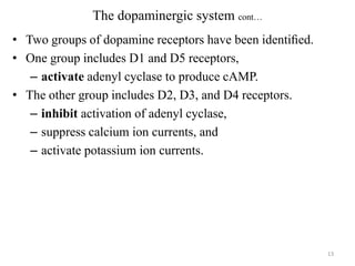 The dopaminergic system cont…
• Two groups of dopamine receptors have been identiﬁed.
• One group includes D1 and D5 receptors,
– activate adenyl cyclase to produce cAMP.
• The other group includes D2, D3, and D4 receptors.
– inhibit activation of adenyl cyclase,
– suppress calcium ion currents, and
– activate potassium ion currents.

13

 