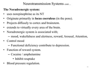 Neurotransmission Systems cont…
The Noradrenergic system:
• uses norepinephrine as its NT
• Originate primarily in locus coeruleus (in the pons).
• Projects diffusely to cortex and brainstem.
• extends to virtually every area of the brain.
• Noradrenergic system is associated with;
– mood, wakefulness and alertness, reward, Arousal, Attention,
• Control mood
– Functional deficiency contribute to depression.
• Function of reward system.
– Cocaine / amphetamine
• Inhibit reuptake
• Blood pressure regulation.
15

 