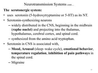 Neurotransmission Systems cont…
The serotonergic system:
• uses serotonin (5-hydroxytryptamine or 5-HT) as its NT.
• Serotonin-synthesizing neurons
– widely distributed in the CNS, beginning in the midbrain
(raphe nuclei) and projecting into the thalamus,
hypothalamus, cerebral cortex, and spinal cord.
– synthesized from the amino acid tryptophan.
• Serotonin in CNS is associated with,
– Mood, Arousal (sleep–wake cycle), emotional behavior,
temperature regulation, inhibition of pain pathways in
the spinal cord.
– Migraine
18

 