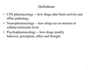 Definitions
• CNS pharmacology -- how drugs alter brain activity and
offset pathology.
• Neuropharmacology -- how drugs act on neurons at
cellular/molecular level.
• Psychopharmacology -- how drugs modify
behavior, perception, affect and thought.

2

 