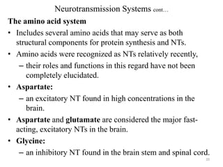 Neurotransmission Systems cont…
The amino acid system
• Includes several amino acids that may serve as both
structural components for protein synthesis and NTs.
• Amino acids were recognized as NTs relatively recently,
– their roles and functions in this regard have not been
completely elucidated.
• Aspartate:
– an excitatory NT found in high concentrations in the
brain.
• Aspartate and glutamate are considered the major fastacting, excitatory NTs in the brain.
• Glycine:
– an inhibitory NT found in the brain stem and spinal cord.
20

 