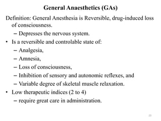 General Anaesthetics (GAs)
Definition: General Anesthesia is Reversible, drug-induced loss
of consciousness.
– Depresses the nervous system.
• Is a reversible and controlable state of:
– Analgesia,
– Amnesia,
– Loss of consciousness,
– Inhibition of sensory and autonomic reflexes, and
– Variable degree of skeletal muscle relaxation.
• Low therapeutic indices (2 to 4)
– require great care in administration.
23

 
