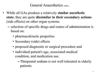General Anaesthetics cont...
• While all GAs produce a relatively similar anesthetic
state, they are quite dissimilar in their secondary actions
(side effects) on other organ systems.
– selection of specific drugs and routes of administration is
based on:
• pharmacokinetic properties
• Secondary (side) effects
• proposed diagnostic or surgical procedure and
• individual patient's age, associated medical
condition, and medication use.
– Thiopental sodium is not well tolerated in elderly
patients.
24

 