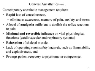 General Anesthetics cont…
Contemporary anesthetic management requires:
• Rapid loss of consciousness,
– eliminates awareness, memory of pain, anxiety, and stress
• A level of analgesia sufficient to abolish the reflex reactions
to pain,
• Minimal and reversible influence on vital physiological
functions (cardiovascular and respiratory systems)
• Relaxation of skeletal muscle,
• Lack of operating room safety hazards, such as flammability
and explosiveness, and
• Prompt patient recovery to psychomotor competence.

27

 