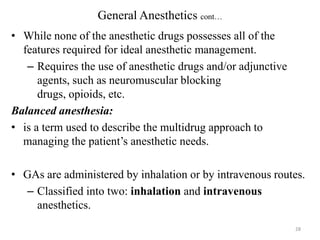 General Anesthetics cont…
• While none of the anesthetic drugs possesses all of the
features required for ideal anesthetic management.
– Requires the use of anesthetic drugs and/or adjunctive
agents, such as neuromuscular blocking
drugs, opioids, etc.
Balanced anesthesia:
• is a term used to describe the multidrug approach to
managing the patient’s anesthetic needs.
• GAs are administered by inhalation or by intravenous routes.
– Classified into two: inhalation and intravenous
anesthetics.
28

 