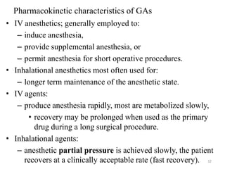Pharmacokinetic characteristics of GAs
• IV anesthetics; generally employed to:
– induce anesthesia,
– provide supplemental anesthesia, or
– permit anesthesia for short operative procedures.
• Inhalational anesthetics most often used for:
– longer term maintenance of the anesthetic state.
• IV agents:
– produce anesthesia rapidly, most are metabolized slowly,
• recovery may be prolonged when used as the primary
drug during a long surgical procedure.
• Inhalational agents:
– anesthetic partial pressure is achieved slowly, the patient
recovers at a clinically acceptable rate (fast recovery). 32

 