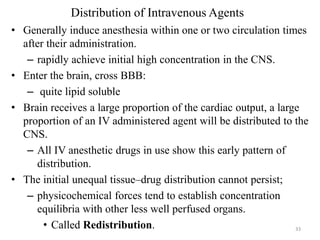 Distribution of Intravenous Agents
• Generally induce anesthesia within one or two circulation times
after their administration.
– rapidly achieve initial high concentration in the CNS.
• Enter the brain, cross BBB:
– quite lipid soluble
• Brain receives a large proportion of the cardiac output, a large
proportion of an IV administered agent will be distributed to the
CNS.
– All IV anesthetic drugs in use show this early pattern of
distribution.
• The initial unequal tissue–drug distribution cannot persist;
– physicochemical forces tend to establish concentration
equilibria with other less well perfused organs.
• Called Redistribution.
33

 