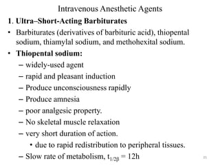 Intravenous Anesthetic Agents
1. Ultra–Short-Acting Barbiturates
• Barbiturates (derivatives of barbituric acid), thiopental
sodium, thiamylal sodium, and methohexital sodium.
• Thiopental sodium:
– widely-used agent
– rapid and pleasant induction
– Produce unconsciousness rapidly
– Produce amnesia
– poor analgesic property.
– No skeletal muscle relaxation
– very short duration of action.
• due to rapid redistribution to peripheral tissues.
– Slow rate of metabolism, t1/2β = 12h

35

 