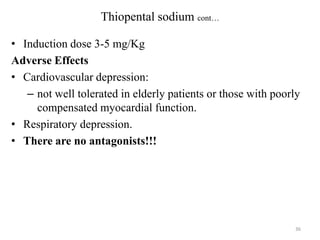 Thiopental sodium cont…
• Induction dose 3-5 mg/Kg
Adverse Effects
• Cardiovascular depression:
– not well tolerated in elderly patients or those with poorly
compensated myocardial function.
• Respiratory depression.
• There are no antagonists!!!

36

 
