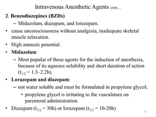Intravenous Anesthetic Agents cont…
2. Benzodiazepines (BZDs)
– Midazolam, diazepam, and lorazepam.
• cause unconsciousness without analgesia, inadequate skeletal
muscle relaxation.
• High amnesic potential.
• Midazolam
– Most popular of these agents for the induction of anesthesia,
because of its aqueous solubility and short duration of action
(t1/2 = 1.3–2.2h).
• Lorazepam and diazepam:
– not water soluble and must be formulated in propylene glycol;
• propylene glycol is irritating to the vasculature on
parenteral administration.
• Diazepam (t1/2 = 30h) or lorazepam (t1/2 = 10-20h)
37

 