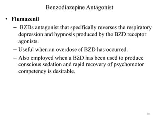 Benzodiazepine Antagonist
• Flumazenil
– BZDs antagonist that specifically reverses the respiratory
depression and hypnosis produced by the BZD receptor
agonists.
– Useful when an overdose of BZD has occurred.
– Also employed when a BZD has been used to produce
conscious sedation and rapid recovery of psychomotor
competency is desirable.

38

 