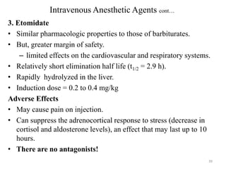 Intravenous Anesthetic Agents cont…
3. Etomidate
• Similar pharmacologic properties to those of barbiturates.
• But, greater margin of safety.
– limited effects on the cardiovascular and respiratory systems.
• Relatively short elimination half life (t1/2 = 2.9 h).
• Rapidly hydrolyzed in the liver.
• Induction dose = 0.2 to 0.4 mg/kg
Adverse Effects
• May cause pain on injection.
• Can suppress the adrenocortical response to stress (decrease in
cortisol and aldosterone levels), an effect that may last up to 10
hours.
• There are no antagonists!
39

 