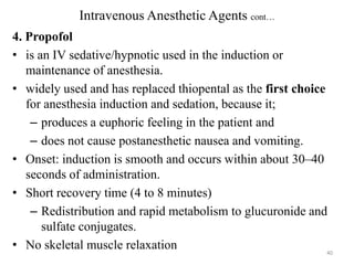 Intravenous Anesthetic Agents cont…
4. Propofol
• is an IV sedative/hypnotic used in the induction or
maintenance of anesthesia.
• widely used and has replaced thiopental as the first choice
for anesthesia induction and sedation, because it;
– produces a euphoric feeling in the patient and
– does not cause postanesthetic nausea and vomiting.
• Onset: induction is smooth and occurs within about 30–40
seconds of administration.
• Short recovery time (4 to 8 minutes)
– Redistribution and rapid metabolism to glucuronide and
sulfate conjugates.
• No skeletal muscle relaxation
40

 