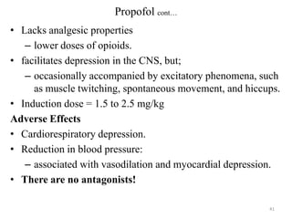 Propofol cont…
• Lacks analgesic properties
– lower doses of opioids.
• facilitates depression in the CNS, but;
– occasionally accompanied by excitatory phenomena, such
as muscle twitching, spontaneous movement, and hiccups.
• Induction dose = 1.5 to 2.5 mg/kg
Adverse Effects
• Cardiorespiratory depression.
• Reduction in blood pressure:
– associated with vasodilation and myocardial depression.
• There are no antagonists!
41

 