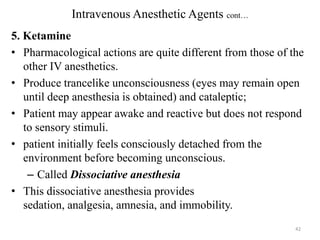 Intravenous Anesthetic Agents cont…
5. Ketamine
• Pharmacological actions are quite different from those of the
other IV anesthetics.
• Produce trancelike unconsciousness (eyes may remain open
until deep anesthesia is obtained) and cataleptic;
• Patient may appear awake and reactive but does not respond
to sensory stimuli.
• patient initially feels consciously detached from the
environment before becoming unconscious.
– Called Dissociative anesthesia
• This dissociative anesthesia provides
sedation, analgesia, amnesia, and immobility.
42

 