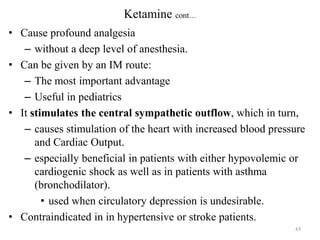 Ketamine cont…
• Cause profound analgesia
– without a deep level of anesthesia.
• Can be given by an IM route:
– The most important advantage
– Useful in pediatrics
• It stimulates the central sympathetic outflow, which in turn,
– causes stimulation of the heart with increased blood pressure
and Cardiac Output.
– especially beneficial in patients with either hypovolemic or
cardiogenic shock as well as in patients with asthma
(bronchodilator).
• used when circulatory depression is undesirable.
• Contraindicated in in hypertensive or stroke patients.
43

 