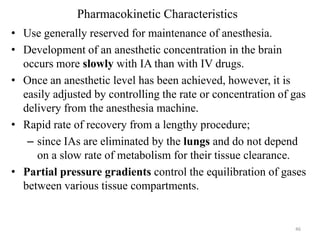 Pharmacokinetic Characteristics
• Use generally reserved for maintenance of anesthesia.
• Development of an anesthetic concentration in the brain
occurs more slowly with IA than with IV drugs.
• Once an anesthetic level has been achieved, however, it is
easily adjusted by controlling the rate or concentration of gas
delivery from the anesthesia machine.
• Rapid rate of recovery from a lengthy procedure;
– since IAs are eliminated by the lungs and do not depend
on a slow rate of metabolism for their tissue clearance.
• Partial pressure gradients control the equilibration of gases
between various tissue compartments.

46

 