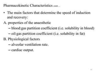 Pharmacokinetic Characteristics cont…
• The main factors that determine the speed of induction
and recovery:
A. properties of the anaesthetic
– blood:gas partition coefficient (i.e. solubility in blood)
– oil:gas partition coefficient (i.e. solubility in fat)
B. Physiological factors
– alveolar ventilation rate.
– cardiac output.

47

 