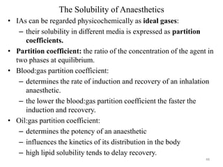 The Solubility of Anaesthetics
• IAs can be regarded physicochemically as ideal gases:
– their solubility in different media is expressed as partition
coefficients.
• Partition coefficient: the ratio of the concentration of the agent in
two phases at equilibrium.
• Blood:gas partition coefficient:
– determines the rate of induction and recovery of an inhalation
anaesthetic.
– the lower the blood:gas partition coefficient the faster the
induction and recovery.
• Oil:gas partition coefficient:
– determines the potency of an anaesthetic
– influences the kinetics of its distribution in the body
– high lipid solubility tends to delay recovery.
48

 