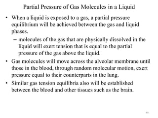 Partial Pressure of Gas Molecules in a Liquid
• When a liquid is exposed to a gas, a partial pressure
equilibrium will be achieved between the gas and liquid
phases.
– molecules of the gas that are physically dissolved in the
liquid will exert tension that is equal to the partial
pressure of the gas above the liquid.
• Gas molecules will move across the alveolar membrane until
those in the blood, through random molecular motion, exert
pressure equal to their counterparts in the lung.
• Similar gas tension equilibria also will be established
between the blood and other tissues such as the brain.

49

 