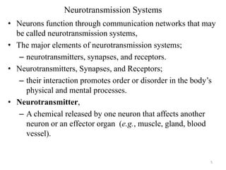 Neurotransmission Systems
• Neurons function through communication networks that may
be called neurotransmission systems,
• The major elements of neurotransmission systems;
– neurotransmitters, synapses, and receptors.
• Neurotransmitters, Synapses, and Receptors;
– their interaction promotes order or disorder in the body’s
physical and mental processes.
• Neurotransmitter,
– A chemical released by one neuron that affects another
neuron or an effector organ (e.g., muscle, gland, blood
vessel).

5

 
