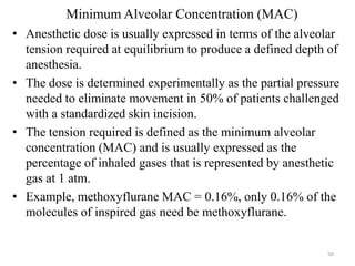Minimum Alveolar Concentration (MAC)
• Anesthetic dose is usually expressed in terms of the alveolar
tension required at equilibrium to produce a defined depth of
anesthesia.
• The dose is determined experimentally as the partial pressure
needed to eliminate movement in 50% of patients challenged
with a standardized skin incision.
• The tension required is defined as the minimum alveolar
concentration (MAC) and is usually expressed as the
percentage of inhaled gases that is represented by anesthetic
gas at 1 atm.
• Example, methoxyflurane MAC = 0.16%, only 0.16% of the
molecules of inspired gas need be methoxyflurane.

50

 