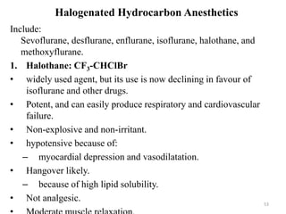 Halogenated Hydrocarbon Anesthetics
Include:
Sevoflurane, desflurane, enflurane, isoflurane, halothane, and
methoxyflurane.
1. Halothane: CF3-CHClBr
• widely used agent, but its use is now declining in favour of
isoflurane and other drugs.
• Potent, and can easily produce respiratory and cardiovascular
failure.
• Non-explosive and non-irritant.
• hypotensive because of:
– myocardial depression and vasodilatation.
• Hangover likely.
– because of high lipid solubility.
• Not analgesic.

53

 