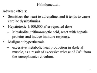Halothane cont…
Adverse effects:
• Sensitizes the heart to adrenaline, and it tends to cause
cardiac dysrhythmias
• Hepatotoxic 1:100,000 after repeated dose
– Metabolite, trifluoroacetic acid, react with hepatic
proteins and induce immune response.
• Malignant hyperthermia.
– excessive metabolic heat production in skeletal
muscle, as a result of excessive release of Ca2+ from
the sarcoplasmic reticulum.

54

 