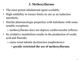 3. Methoxyflurane
• The most potent inhalational agent available.
• High solubility in tissues limits its use as an induction
anesthetic.
• Similar pharmacologic properties with halothane with some
notable exceptions.
– methoxyflurane does not depress cardiovascular reflexes
• Its oxidative metabolism results in the production of oxalic
acid and fluoride;
– cause renal tubular dysfunction (nephrotoxic)
• greatly restricted the use of methoxyflurane.

56

 